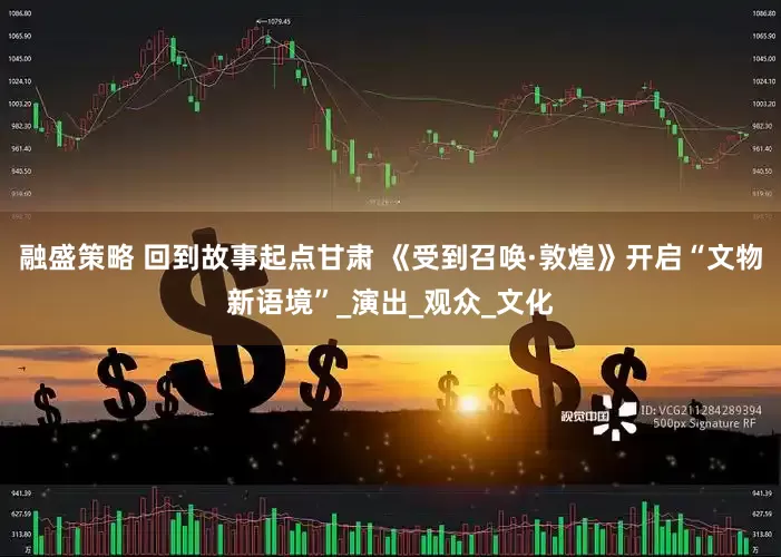 融盛策略 回到故事起点甘肃 《受到召唤·敦煌》开启“文物新语境”_演出_观众_文化