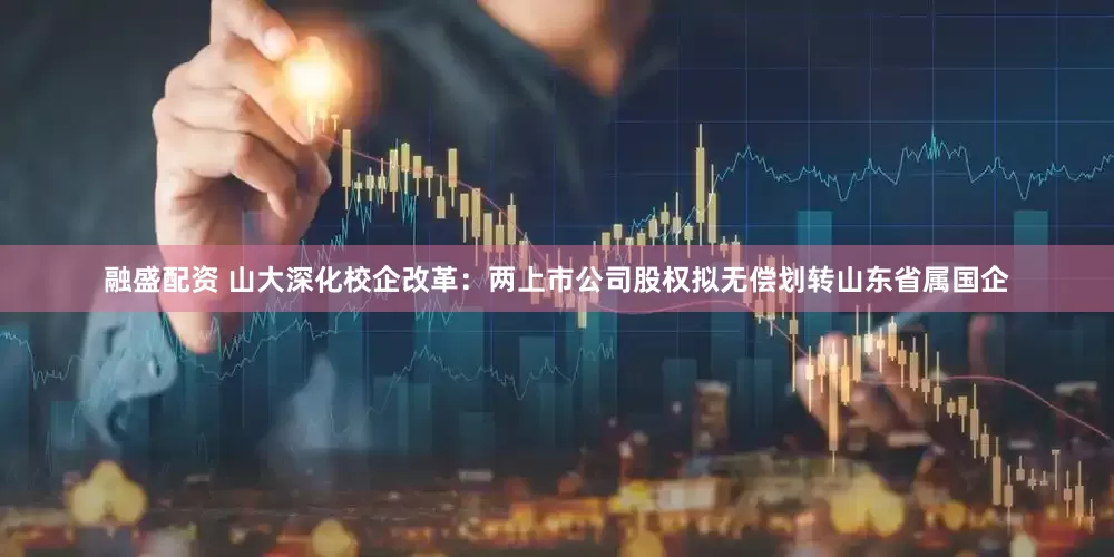 融盛配资 山大深化校企改革：两上市公司股权拟无偿划转山东省属国企