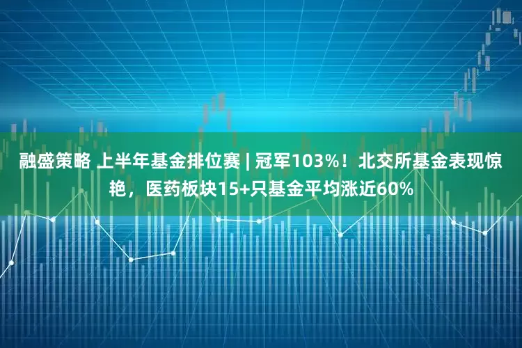 融盛策略 上半年基金排位赛 | 冠军103%！北交所基金表现惊艳，医药板块15+只基金平均涨近60%