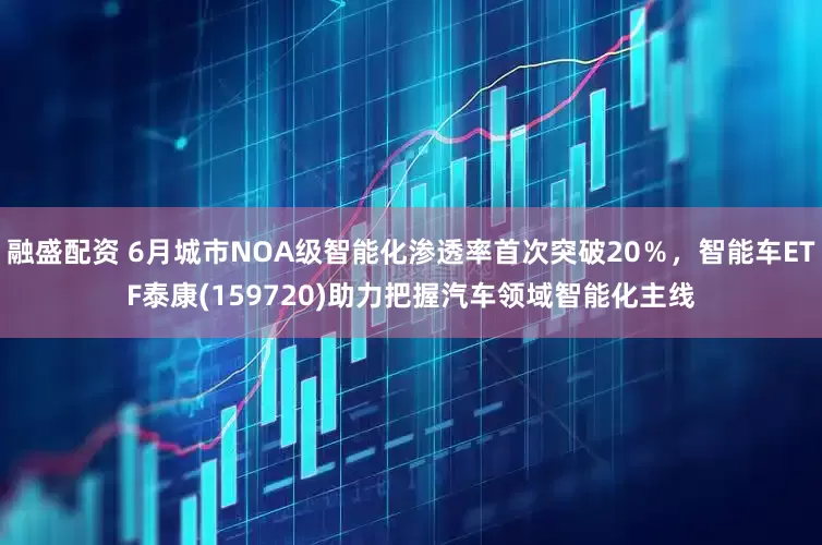 融盛配资 6月城市NOA级智能化渗透率首次突破20％，智能车ETF泰康(159720)助力把握汽车领域智能化主线