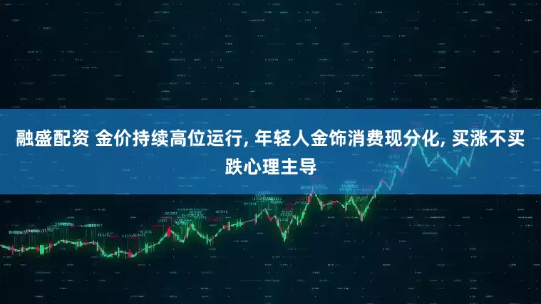 融盛配资 金价持续高位运行, 年轻人金饰消费现分化, 买涨不买跌心理主导