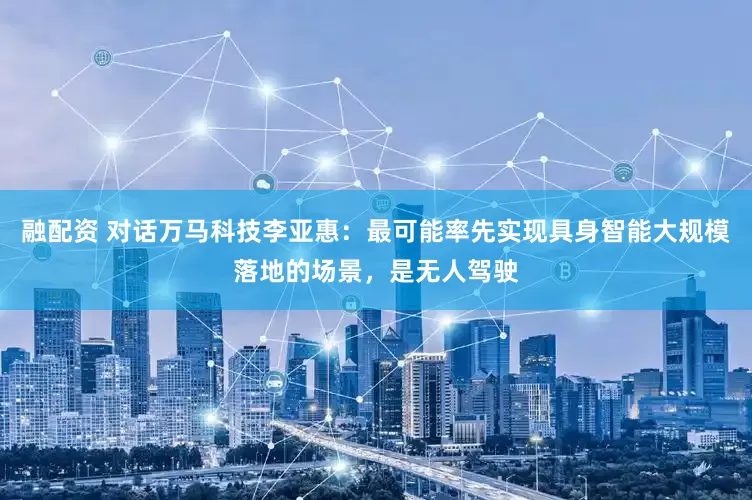 融配资 对话万马科技李亚惠：最可能率先实现具身智能大规模落地的场景，是无人驾驶