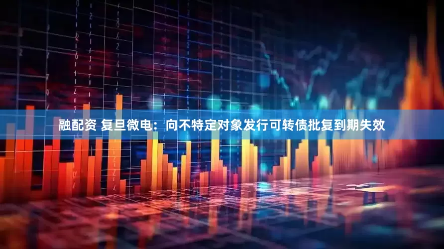 融配资 复旦微电：向不特定对象发行可转债批复到期失效
