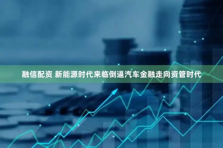 融信配资 新能源时代来临倒逼汽车金融走向资管时代