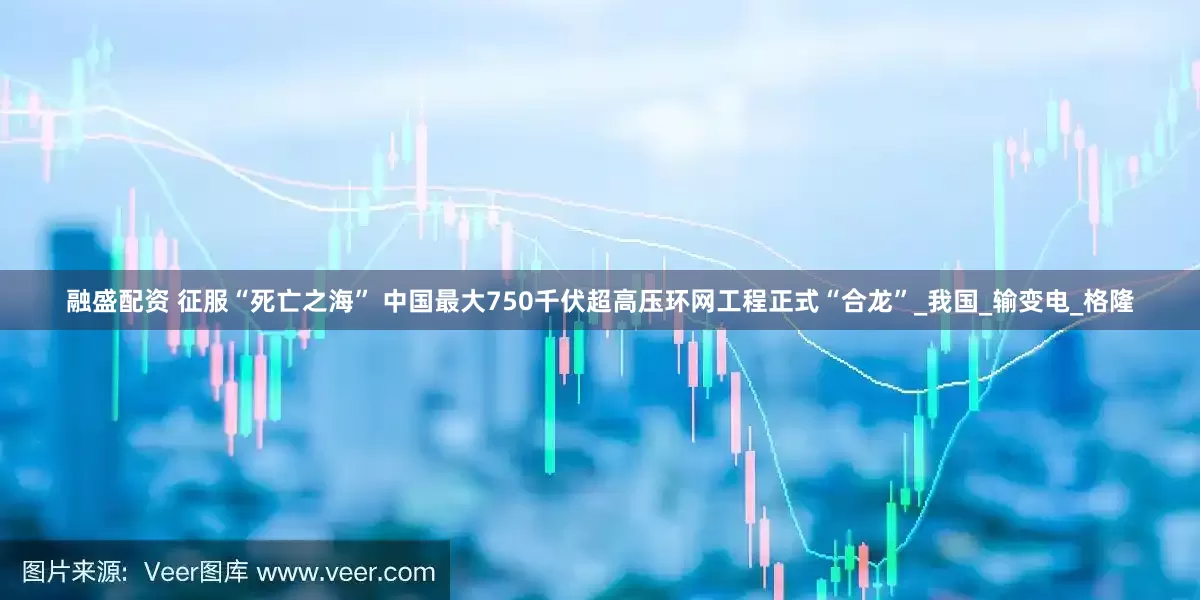 融盛配资 征服“死亡之海” 中国最大750千伏超高压环网工程正式“合龙”_我国_输变电_格隆