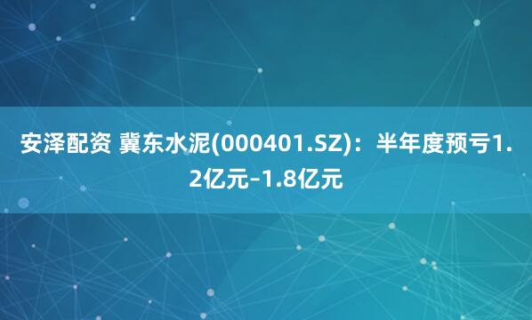 安泽配资 冀东水泥(000401.SZ)：半年度预亏1.2亿元–1.8亿元