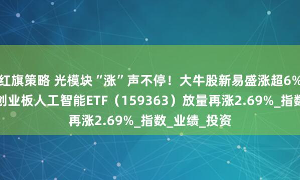 红旗策略 光模块“涨”声不停！大牛股新易盛涨超6%继续新高！创业板人工智能ETF（159363）放量再涨2.69%_指数_业绩_投资