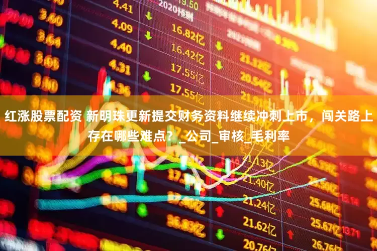 红涨股票配资 新明珠更新提交财务资料继续冲刺上市，闯关路上存在哪些难点？_公司_审核_毛利率