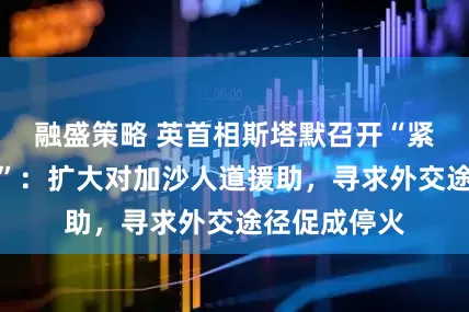 融盛策略 英首相斯塔默召开“紧急内阁会议”：扩大对加沙人道援助，寻求外交途径促成停火