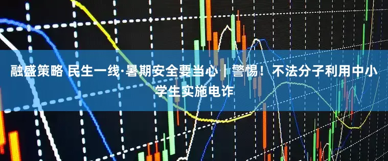 融盛策略 民生一线·暑期安全要当心｜警惕！不法分子利用中小学生实施电诈