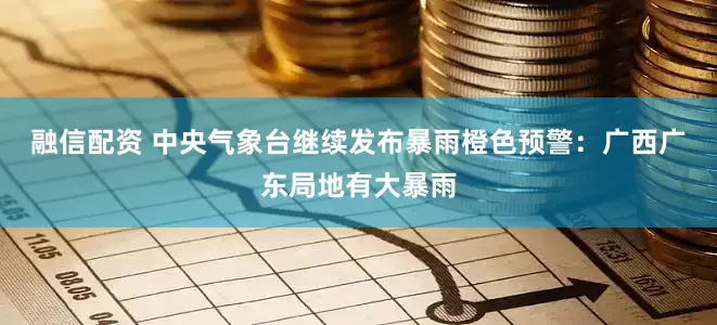 融信配资 中央气象台继续发布暴雨橙色预警：广西广东局地有大暴雨