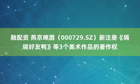 融配资 燕京啤酒（000729.SZ）新注册《嗝嗝好友鸭》等3个美术作品的著作权