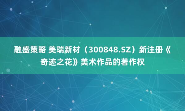 融盛策略 美瑞新材（300848.SZ）新注册《奇迹之花》美术作品的著作权