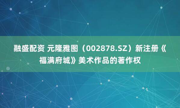 融盛配资 元隆雅图（002878.SZ）新注册《福满府城》美术作品的著作权