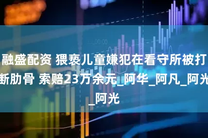 融盛配资 猥亵儿童嫌犯在看守所被打断肋骨 索赔23万余元_阿华_阿凡_阿光