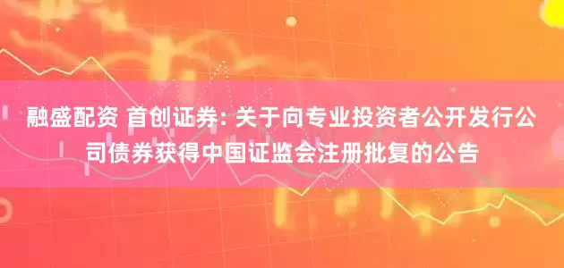 融盛配资 首创证券: 关于向专业投资者公开发行公司债券获得中国证监会注册批复的公告
