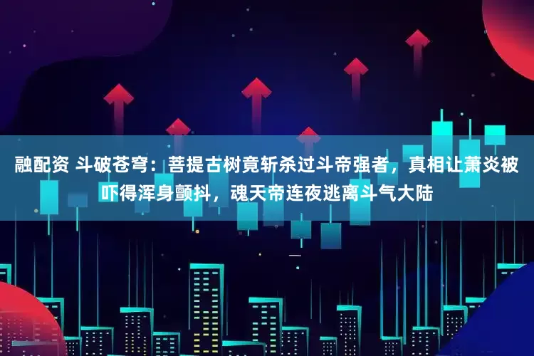 融配资 斗破苍穹：菩提古树竟斩杀过斗帝强者，真相让萧炎被吓得浑身颤抖，魂天帝连夜逃离斗气大陆