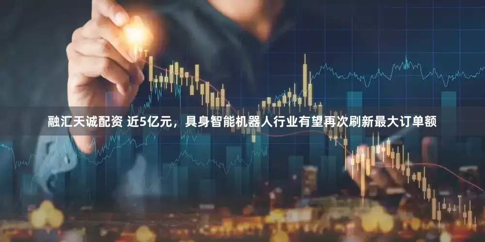 融汇天诚配资 近5亿元，具身智能机器人行业有望再次刷新最大订单额