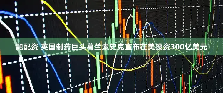 融配资 英国制药巨头葛兰素史克宣布在美投资300亿美元