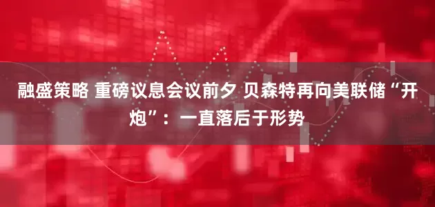 融盛策略 重磅议息会议前夕 贝森特再向美联储“开炮”：一直落后于形势