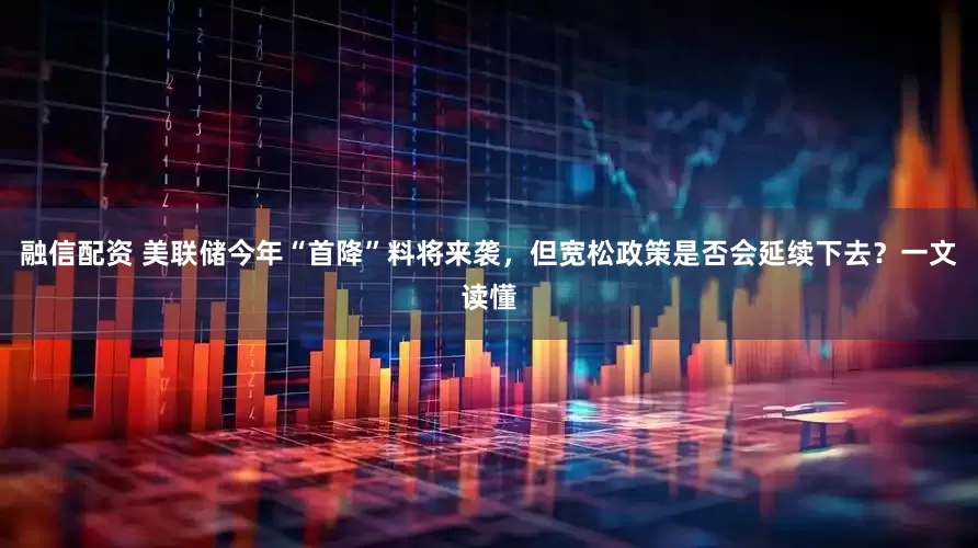 融信配资 美联储今年“首降”料将来袭，但宽松政策是否会延续下去？一文读懂
