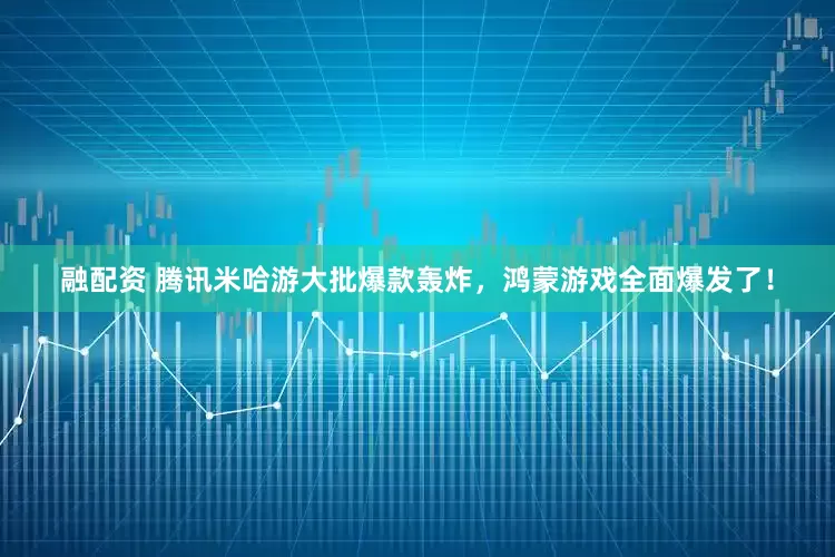 融配资 腾讯米哈游大批爆款轰炸，鸿蒙游戏全面爆发了！