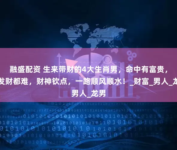 融盛配资 生来带财的4大生肖男，命中有富贵，不发财都难，财神钦点，一路顺风顺水！_财富_男人_龙男