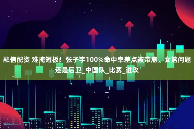 融信配资 难掩短板！张子宇100%命中率差点被带崩，女篮问题还是后卫_中国队_比赛_进攻