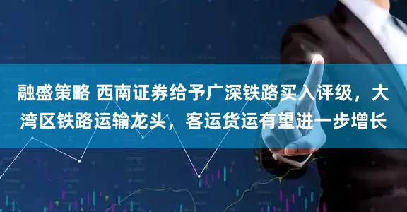 融盛策略 西南证券给予广深铁路买入评级，大湾区铁路运输龙头，客运货运有望进一步增长