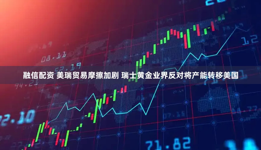 融信配资 美瑞贸易摩擦加剧 瑞士黄金业界反对将产能转移美国