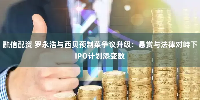 融信配资 罗永浩与西贝预制菜争议升级：悬赏与法律对峙下IPO计划添变数