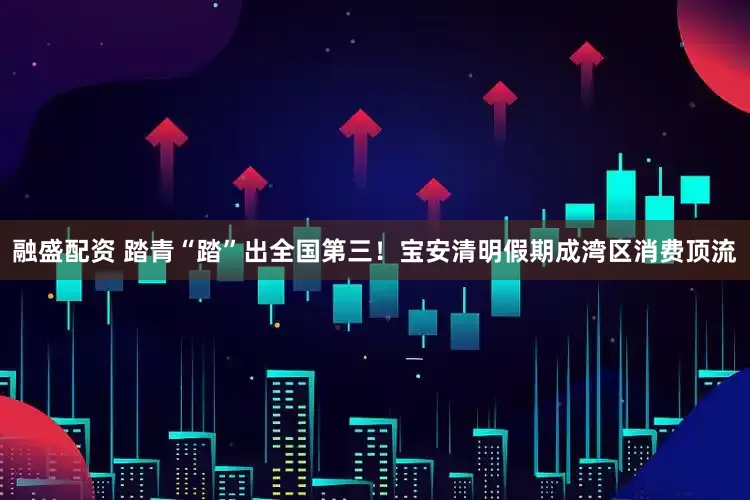 融盛配资 踏青“踏”出全国第三!宝安清明假期成湾区消费顶流
